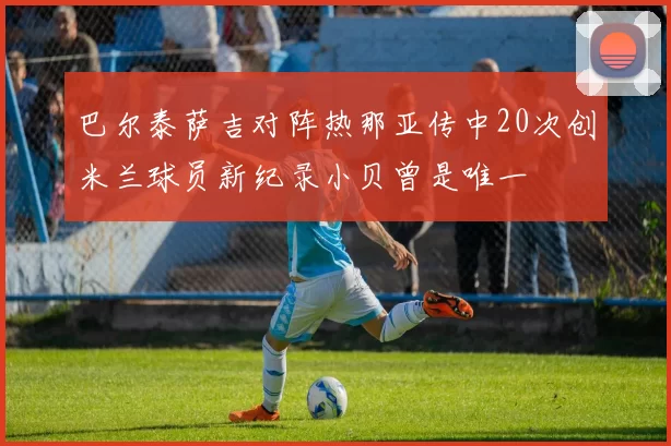 巴尔泰萨吉对阵热那亚传中20次创米兰球员新纪录小贝曾是唯一