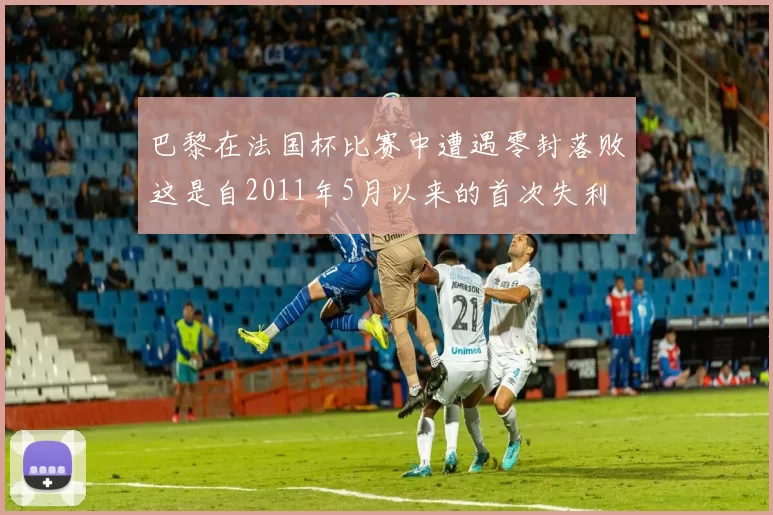 巴黎在法国杯比赛中遭遇零封落败这是自2011年5月以来的首次失利