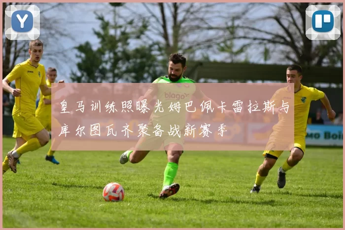 皇马训练照曝光姆巴佩卡雷拉斯与库尔图瓦齐聚备战新赛季