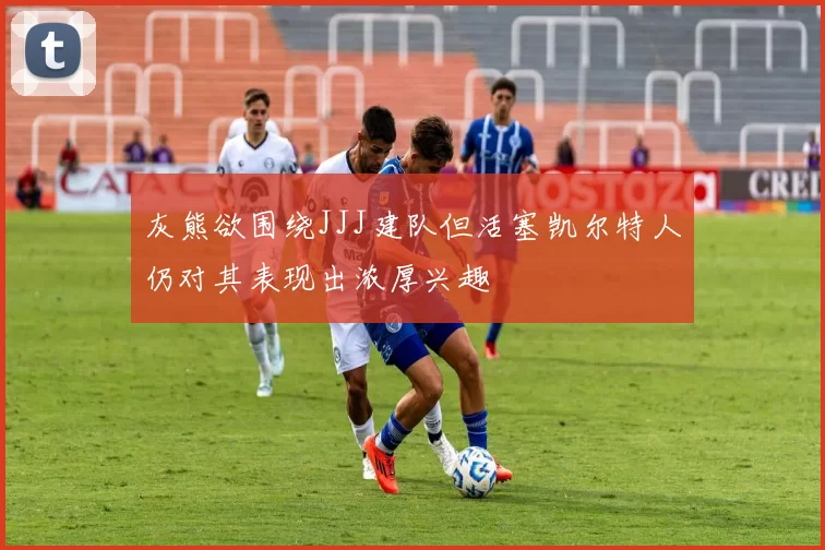 灰熊欲围绕JJJ建队但活塞凯尔特人仍对其表现出浓厚兴趣