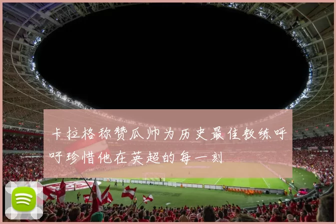 卡拉格称赞瓜帅为历史最佳教练呼吁珍惜他在英超的每一刻