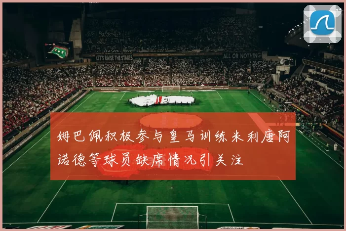 姆巴佩积极参与皇马训练米利唐阿诺德等球员缺席情况引关注